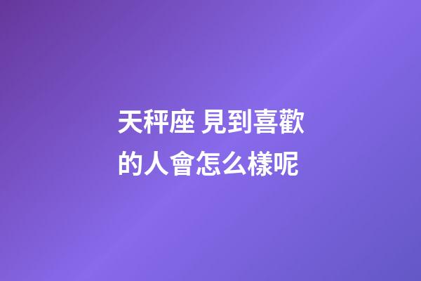 天秤座 見到喜歡的人會怎么樣呢-第1張-星座運勢-玄機派